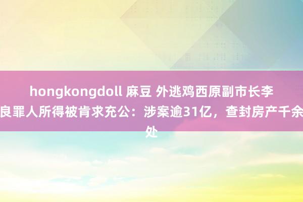 hongkongdoll 麻豆 外逃鸡西原副市长李传良罪人所得被肯求充公：涉案逾31亿，查封房产千余处