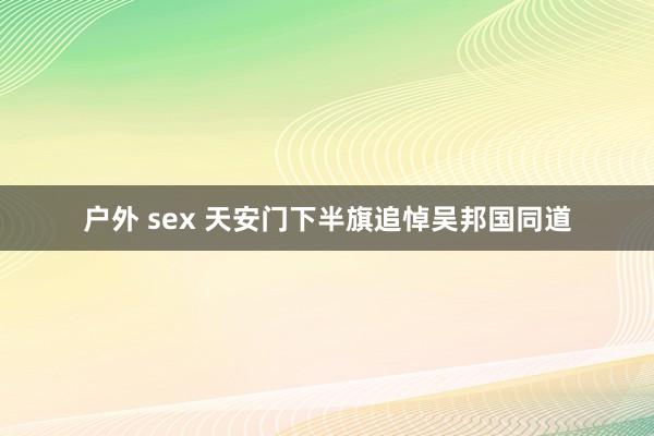 户外 sex 天安门下半旗追悼吴邦国同道