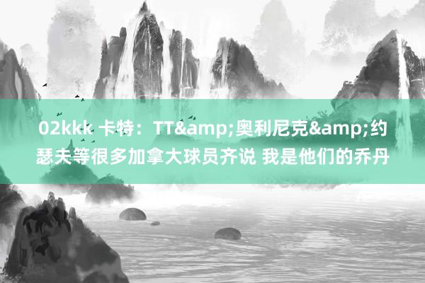 02kkk 卡特：TT&奥利尼克&约瑟夫等很多加拿大球员齐说 我是他们的乔丹