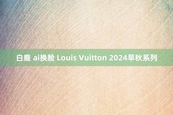 白鹿 ai换脸 Louis Vuitton 2024早秋系列