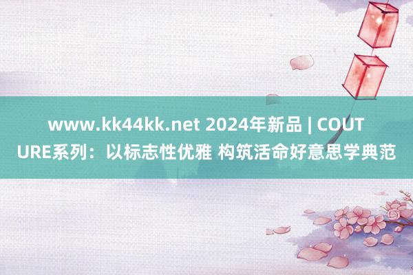 www.kk44kk.net 2024年新品 | COUTURE系列：以标志性优雅 构筑活命好意思学典范