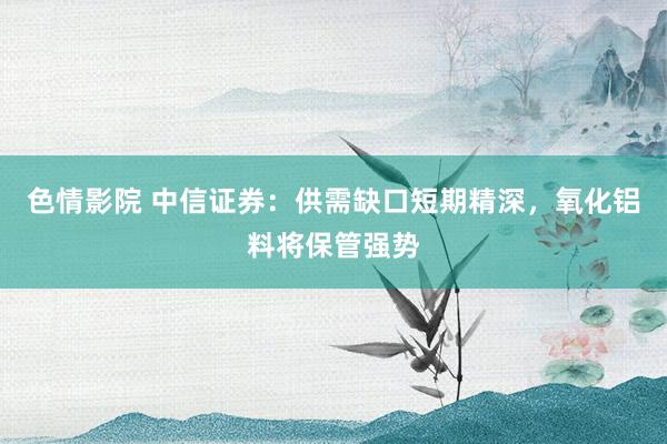 色情影院 中信证券：供需缺口短期精深，氧化铝料将保管强势