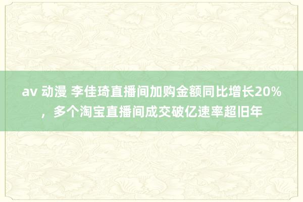 av 动漫 李佳琦直播间加购金额同比增长20%，多个淘宝直播间成交破亿速率超旧年