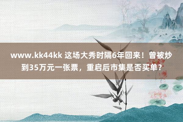 www.kk44kk 这场大秀时隔6年回来！曾被炒到35万元一张票，重启后市集是否买单？