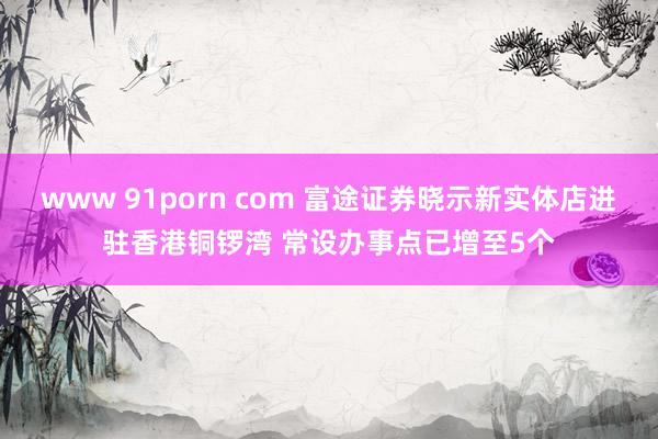 www 91porn com 富途证券晓示新实体店进驻香港铜锣湾 常设办事点已增至5个