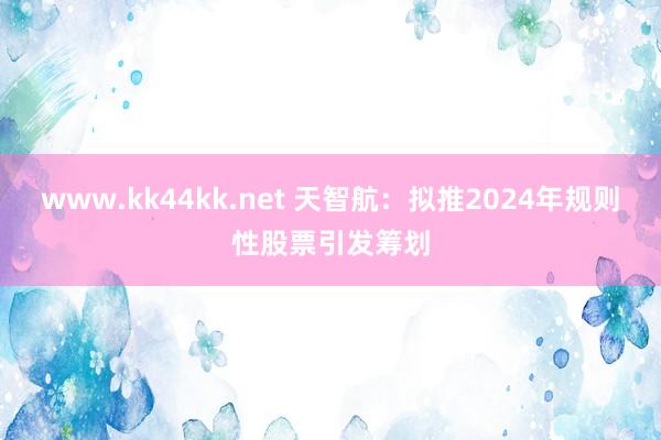 www.kk44kk.net 天智航：拟推2024年规则性股票引发筹划