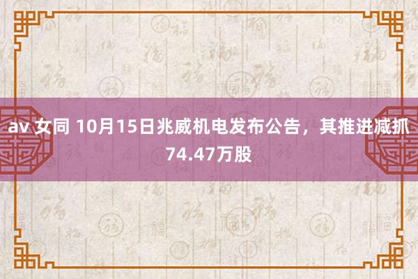 av 女同 10月15日兆威机电发布公告，其推进减抓74.47万股