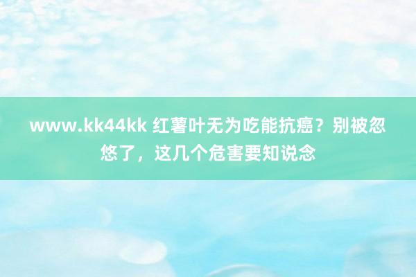 www.kk44kk 红薯叶无为吃能抗癌？别被忽悠了，这几个危害要知说念