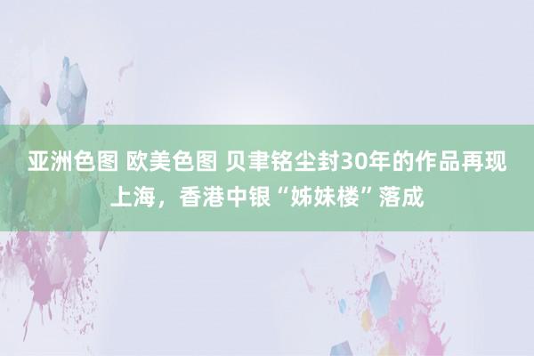 亚洲色图 欧美色图 贝聿铭尘封30年的作品再现上海，香港中银“姊妹楼”落成