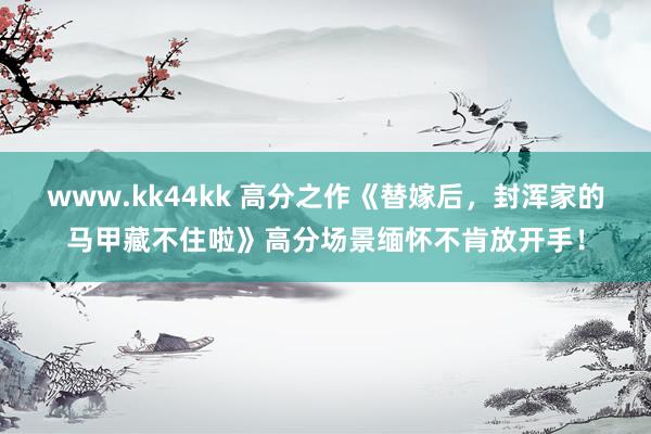 www.kk44kk 高分之作《替嫁后，封浑家的马甲藏不住啦》高分场景缅怀不肯放开手！