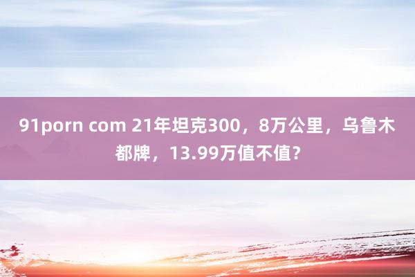 91porn com 21年坦克300，8万公里，乌鲁木都牌，13.99万值不值？