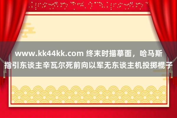 www.kk44kk.com 终末时描摹面，哈马斯指引东谈主辛瓦尔死前向以军无东谈主机投掷棍子