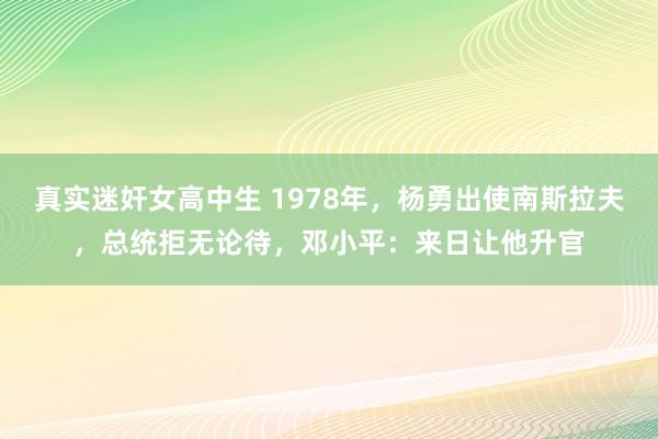 真实迷奸女高中生 1978年，杨勇出使南斯拉夫，总统拒无论待，邓小平：来日让他升官