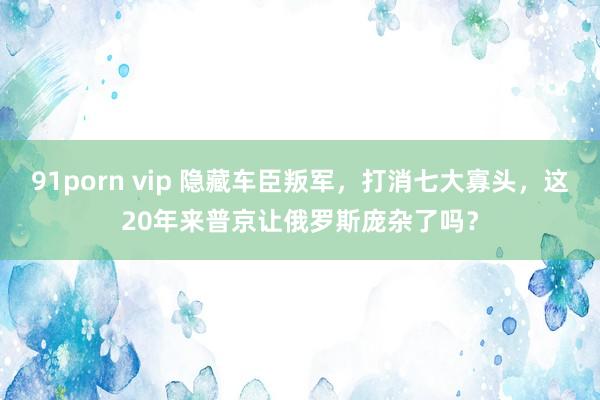 91porn vip 隐藏车臣叛军，打消七大寡头，这20年来普京让俄罗斯庞杂了吗？