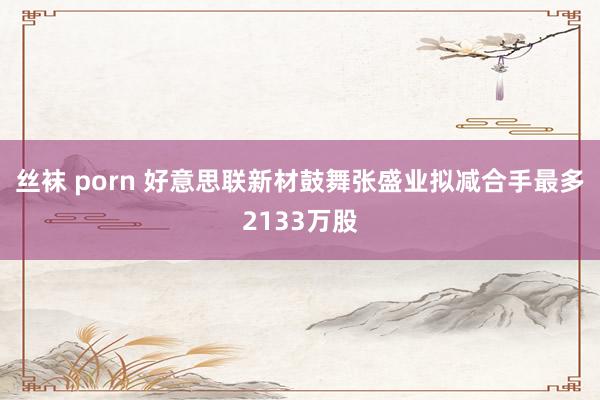 丝袜 porn 好意思联新材鼓舞张盛业拟减合手最多2133万股