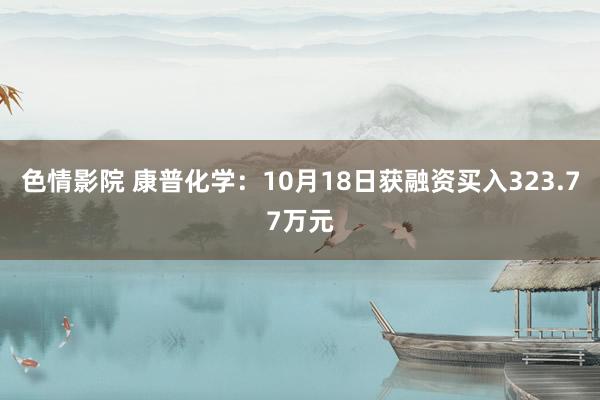 色情影院 康普化学：10月18日获融资买入323.77万元