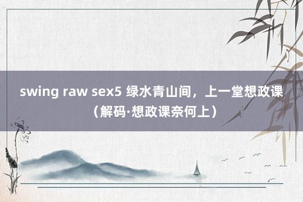 swing raw sex5 绿水青山间，上一堂想政课（解码·想政课奈何上）