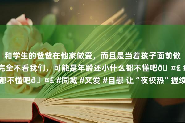 和学生的爸爸在他家做爱，而且是当着孩子面前做爱，太刺激了，孩子完全不看我们，可能是年龄还小什么都不懂吧🤣 #同城 #文爱 #自慰 让“夜校热”握续火下去