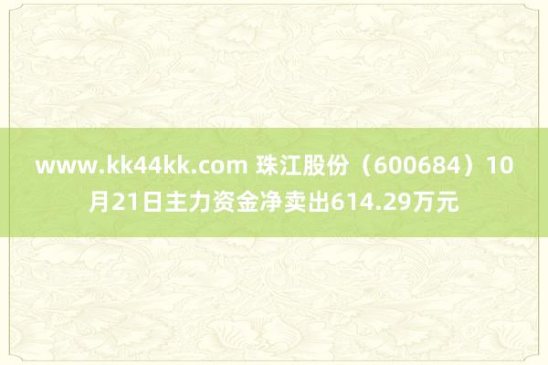 www.kk44kk.com 珠江股份（600684）10月21日主力资金净卖出614.29万元