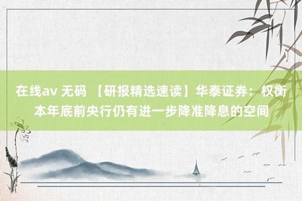 在线av 无码 【研报精选速读】华泰证券：权衡本年底前央行仍有进一步降准降息的空间