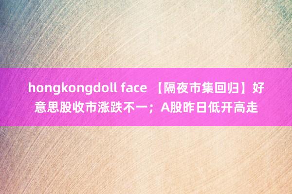 hongkongdoll face 【隔夜市集回归】好意思股收市涨跌不一；A股昨日低开高走