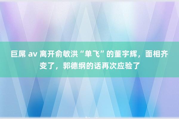 巨屌 av 离开俞敏洪“单飞”的董宇辉，面相齐变了，郭德纲的话再次应验了