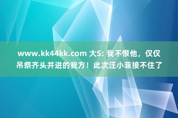 www.kk44kk.com 大S: 我不恨他，仅仅吊祭齐头并进的我方！此次汪小菲接不住了