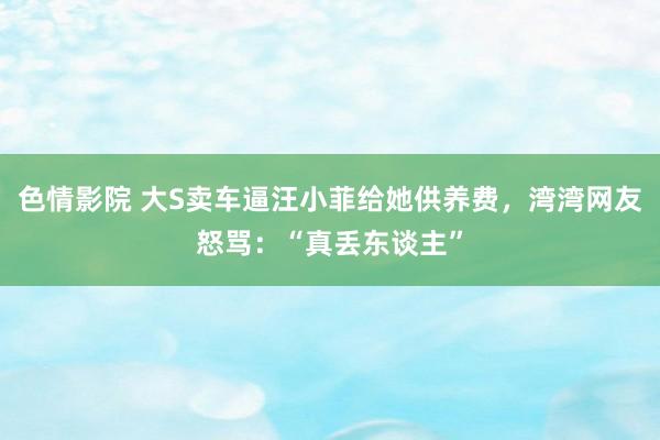 色情影院 大S卖车逼汪小菲给她供养费，湾湾网友怒骂：“真丢东谈主”