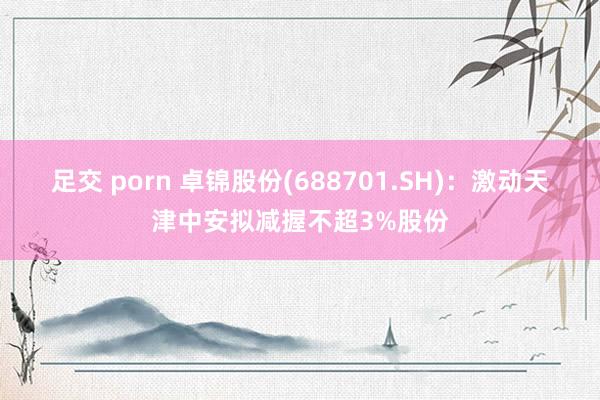 足交 porn 卓锦股份(688701.SH)：激动天津中安拟减握不超3%股份