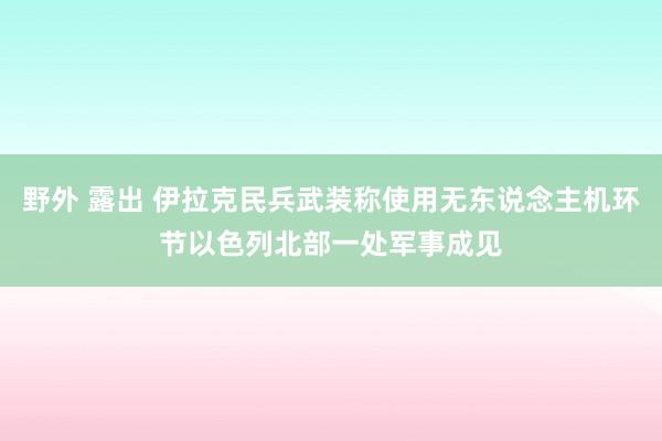 野外 露出 伊拉克民兵武装称使用无东说念主机环节以色列北部一处军事成见