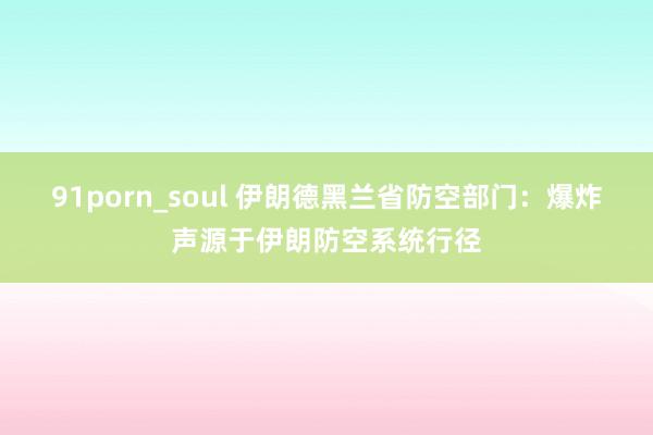 91porn_soul 伊朗德黑兰省防空部门：爆炸声源于伊朗防空系统行径