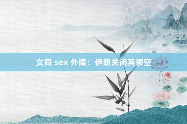 女同 sex 外媒：伊朗关闭其领空