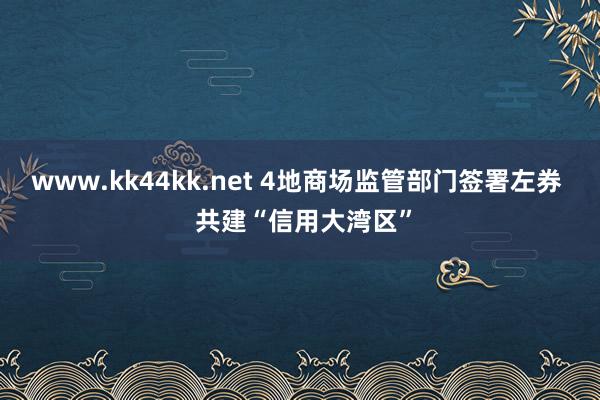 www.kk44kk.net 4地商场监管部门签署左券  共建“信用大湾区”