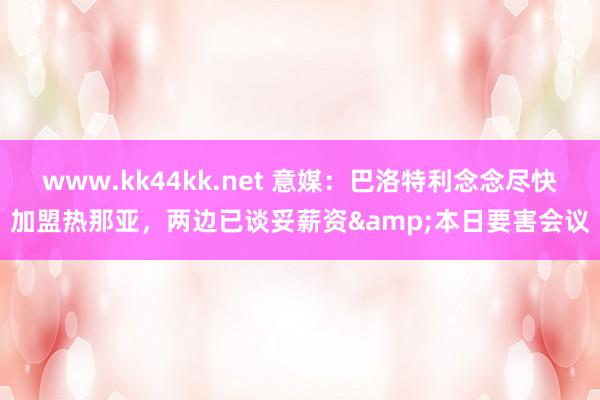 www.kk44kk.net 意媒：巴洛特利念念尽快加盟热那亚，两边已谈妥薪资&本日要害会议