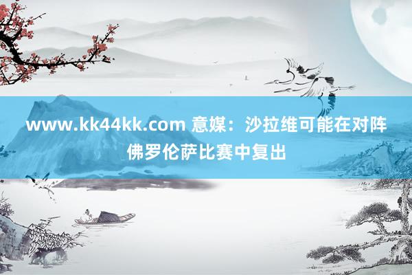 www.kk44kk.com 意媒：沙拉维可能在对阵佛罗伦萨比赛中复出