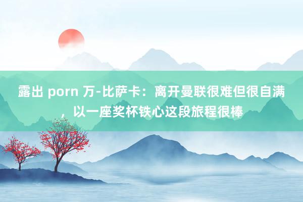 露出 porn 万-比萨卡：离开曼联很难但很自满，以一座奖杯铁心这段旅程很棒