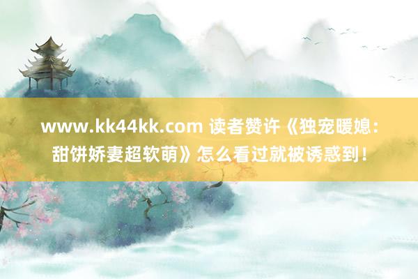 www.kk44kk.com 读者赞许《独宠暖媳：甜饼娇妻超软萌》怎么看过就被诱惑到！