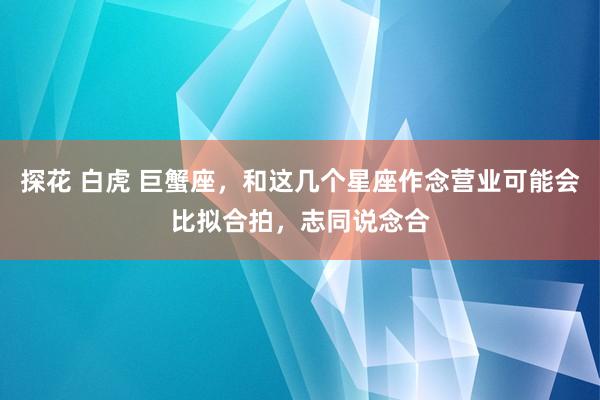 探花 白虎 巨蟹座，和这几个星座作念营业可能会比拟合拍，志同说念合