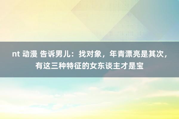 nt 动漫 告诉男儿：找对象，年青漂亮是其次，有这三种特征的女东谈主才是宝