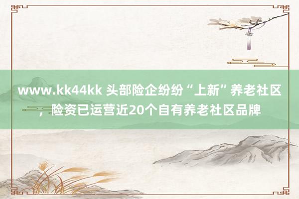 www.kk44kk 头部险企纷纷“上新”养老社区，险资已运营近20个自有养老社区品牌