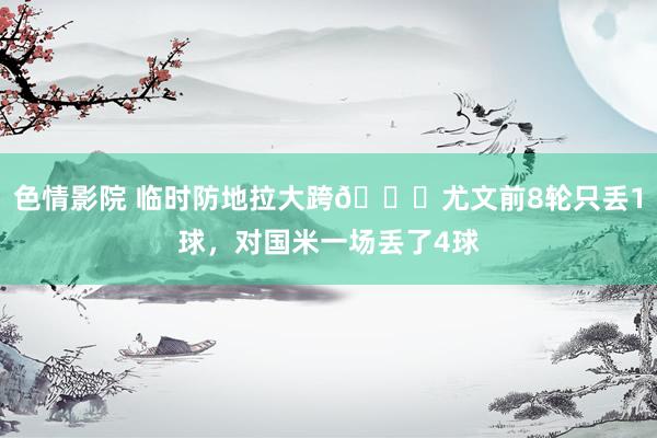 色情影院 临时防地拉大跨😖尤文前8轮只丢1球，对国米一场丢了4球