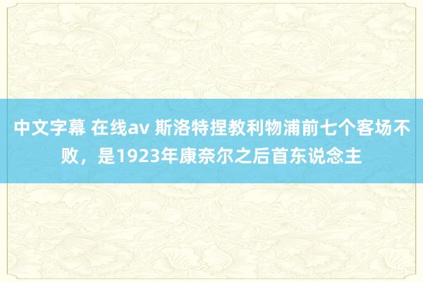 中文字幕 在线av 斯洛特捏教利物浦前七个客场不败，是1923年康奈尔之后首东说念主