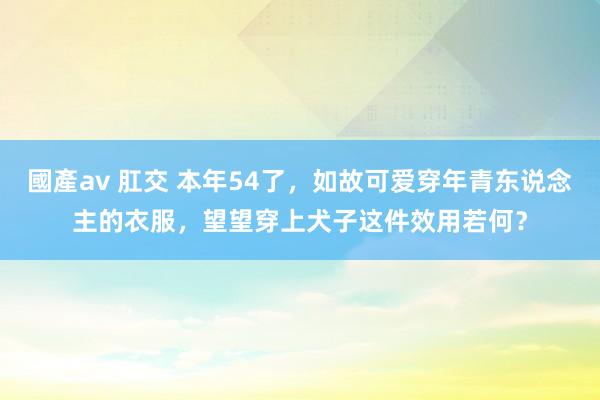 國產av 肛交 本年54了，如故可爱穿年青东说念主的衣服，望望穿上犬子这件效用若何？