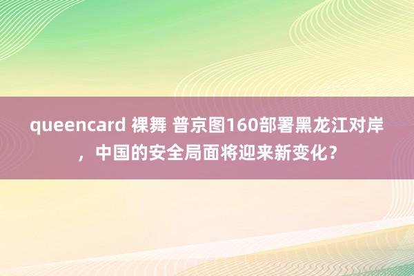 queencard 裸舞 普京图160部署黑龙江对岸，中国的安全局面将迎来新变化？