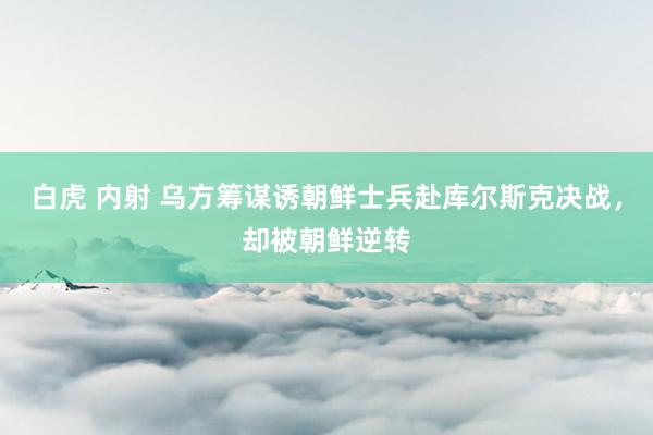 白虎 内射 乌方筹谋诱朝鲜士兵赴库尔斯克决战，却被朝鲜逆转