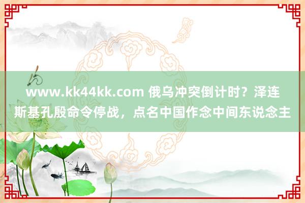 www.kk44kk.com 俄乌冲突倒计时？泽连斯基孔殷命令停战，点名中国作念中间东说念主