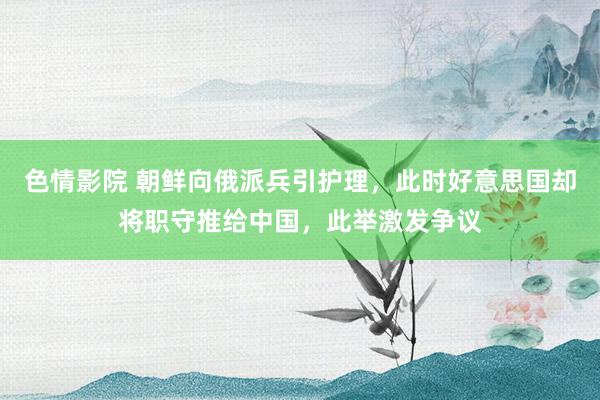 色情影院 朝鲜向俄派兵引护理，此时好意思国却将职守推给中国，此举激发争议