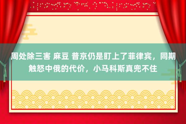 周处除三害 麻豆 普京仍是盯上了菲律宾，同期触怒中俄的代价，小马科斯真兜不住