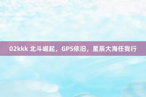 02kkk 北斗崛起，GPS依旧，星辰大海任我行