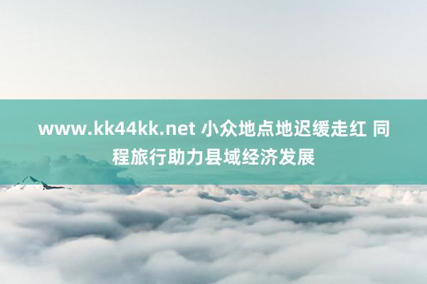 www.kk44kk.net 小众地点地迟缓走红 同程旅行助力县域经济发展